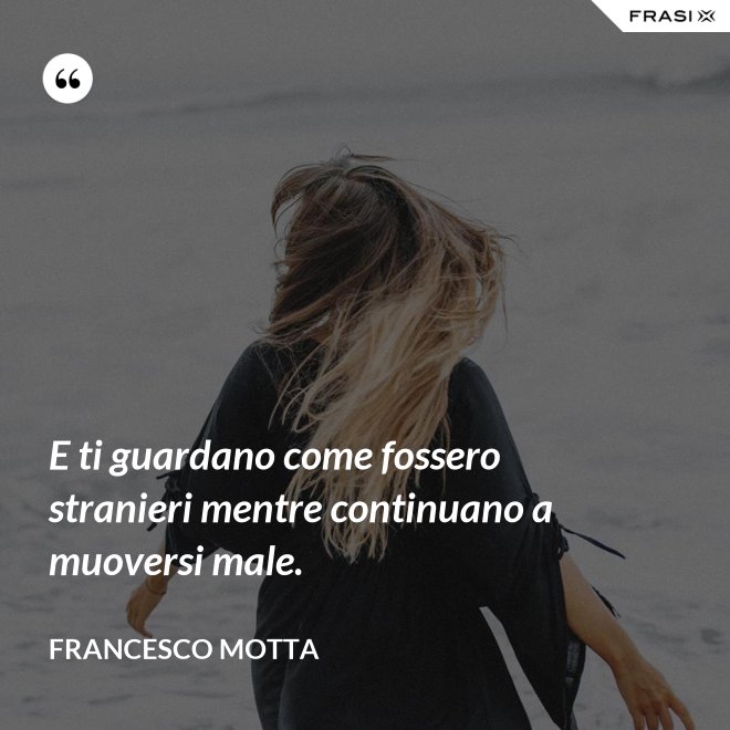 E ti guardano come fossero stranieri mentre continuano a muoversi male. - Francesco Motta