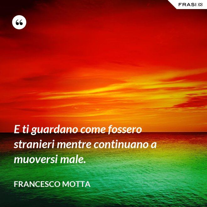 E ti guardano come fossero stranieri mentre continuano a muoversi male. - Francesco Motta