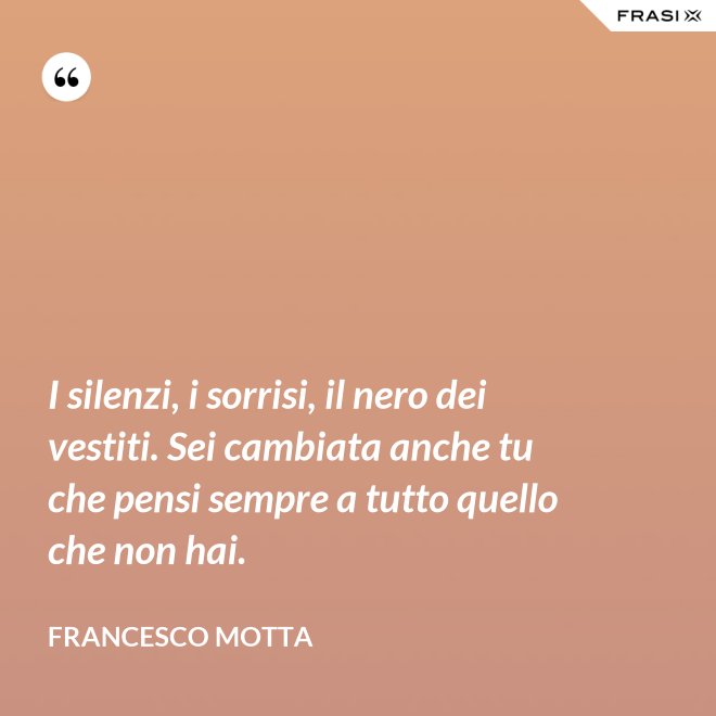 I silenzi, i sorrisi, il nero dei vestiti. Sei cambiata anche tu che pensi sempre a tutto quello che non hai. - Francesco Motta