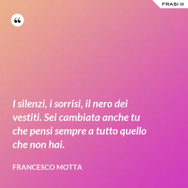 I silenzi, i sorrisi, il nero dei vestiti. Sei cambiata anche tu che pensi sempre a tutto quello che non hai. - Francesco Motta
