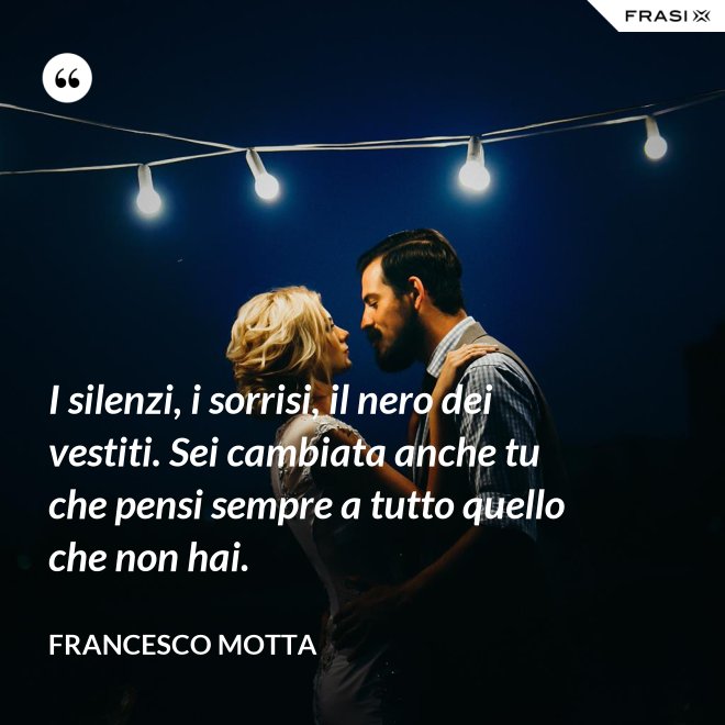 I silenzi, i sorrisi, il nero dei vestiti. Sei cambiata anche tu che pensi sempre a tutto quello che non hai. - Francesco Motta