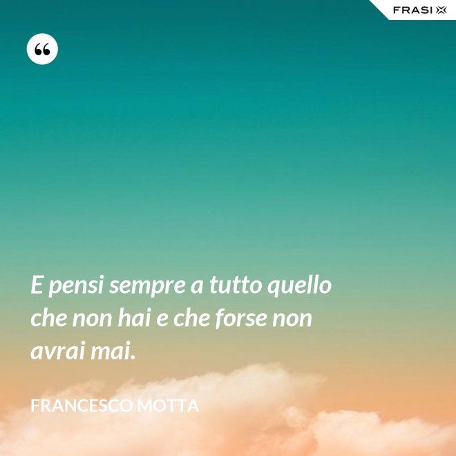 E pensi sempre a tutto quello che non hai e che forse non avrai mai. - Francesco Motta