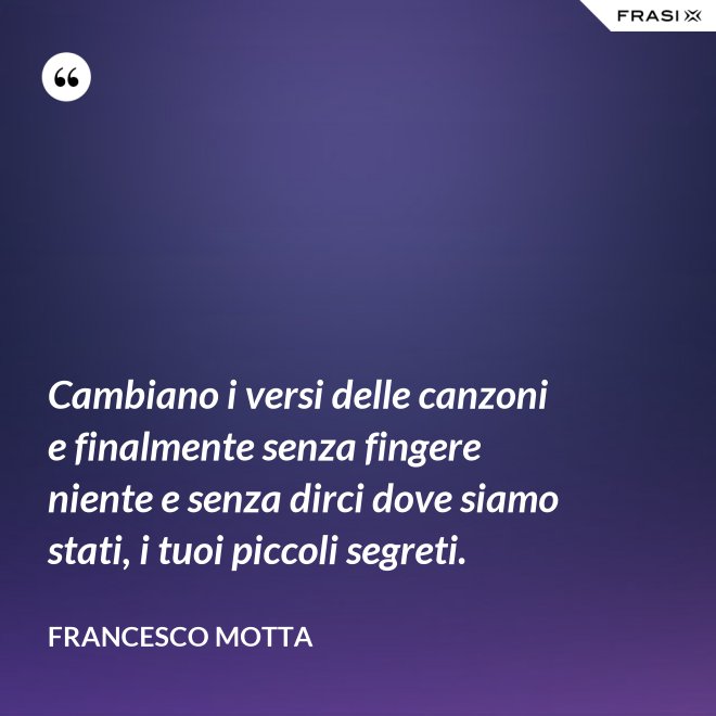 Cambiano i versi delle canzoni e finalmente senza fingere niente e senza dirci dove siamo stati, i tuoi piccoli segreti. - Francesco Motta