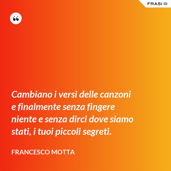 Cambiano i versi delle canzoni e finalmente senza fingere niente e senza dirci dove siamo stati, i tuoi piccoli segreti. - Francesco Motta