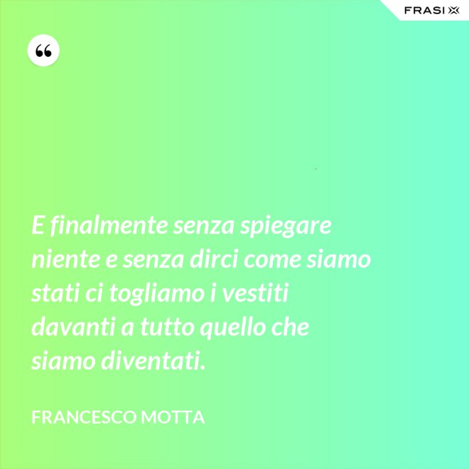 E finalmente senza spiegare niente e senza dirci come siamo stati ci togliamo i vestiti davanti a tutto quello che siamo diventati. - Francesco Motta