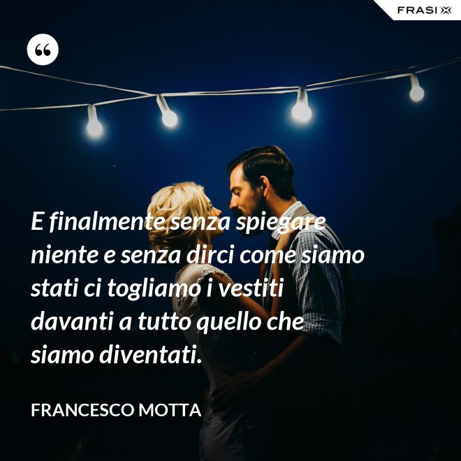 E finalmente senza spiegare niente e senza dirci come siamo stati ci togliamo i vestiti davanti a tutto quello che siamo diventati. - Francesco Motta
