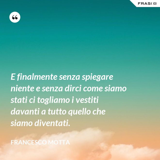 E finalmente senza spiegare niente e senza dirci come siamo stati ci togliamo i vestiti davanti a tutto quello che siamo diventati. - Francesco Motta