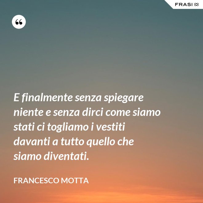 E finalmente senza spiegare niente e senza dirci come siamo stati ci togliamo i vestiti davanti a tutto quello che siamo diventati. - Francesco Motta