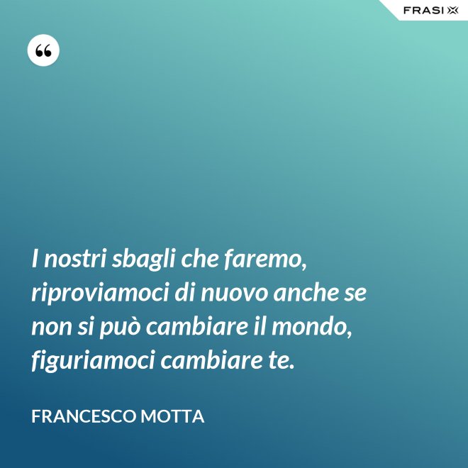 I nostri sbagli che faremo, riproviamoci di nuovo anche se non si può cambiare il mondo, figuriamoci cambiare te. - Francesco Motta