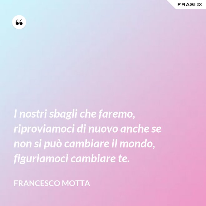 I nostri sbagli che faremo, riproviamoci di nuovo anche se non si può cambiare il mondo, figuriamoci cambiare te. - Francesco Motta