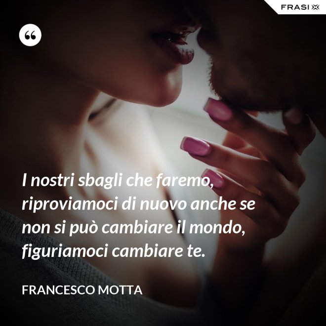 I nostri sbagli che faremo, riproviamoci di nuovo anche se non si può cambiare il mondo, figuriamoci cambiare te. - Francesco Motta