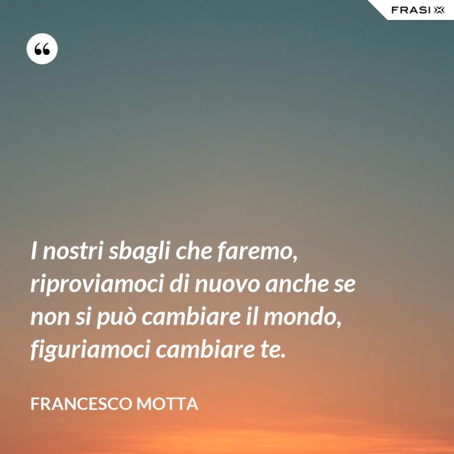 I nostri sbagli che faremo, riproviamoci di nuovo anche se non si può cambiare il mondo, figuriamoci cambiare te. - Francesco Motta