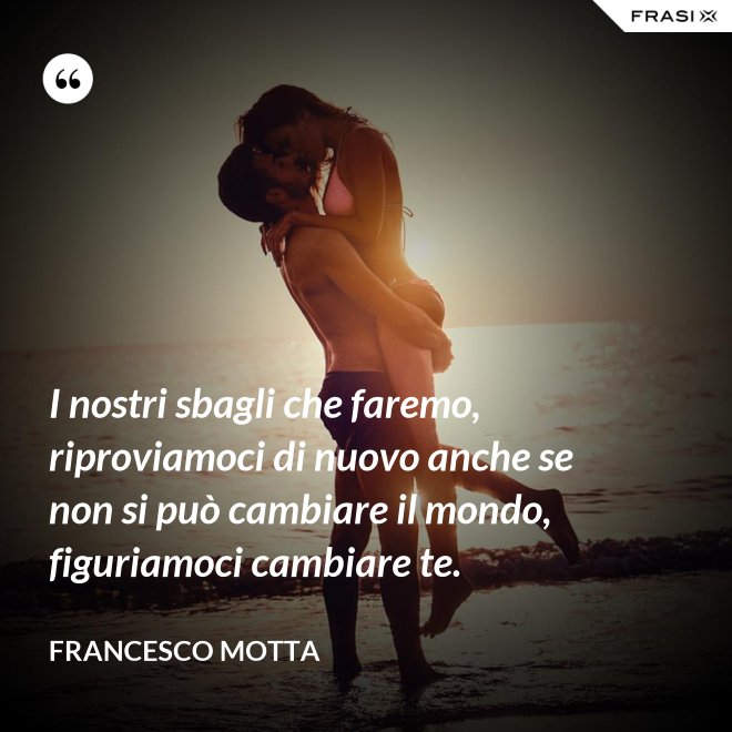 I nostri sbagli che faremo, riproviamoci di nuovo anche se non si può cambiare il mondo, figuriamoci cambiare te. - Francesco Motta