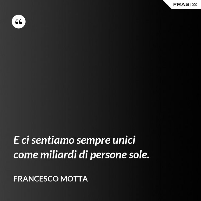 E ci sentiamo sempre unici come miliardi di persone sole. - Francesco Motta