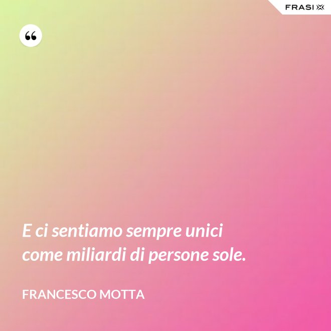 E ci sentiamo sempre unici come miliardi di persone sole. - Francesco Motta