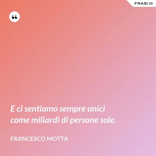 E ci sentiamo sempre unici come miliardi di persone sole. - Francesco Motta