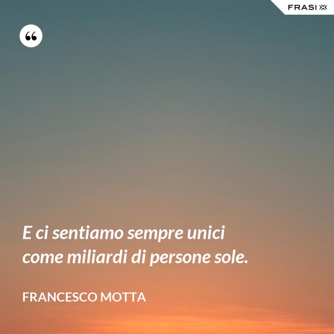 E ci sentiamo sempre unici come miliardi di persone sole. - Francesco Motta