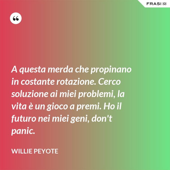A questa merda che propinano in costante rotazione. Cerco soluzione ai miei problemi, la vita è un gioco a premi. Ho il futuro nei miei geni, don't panic. - Willie Peyote