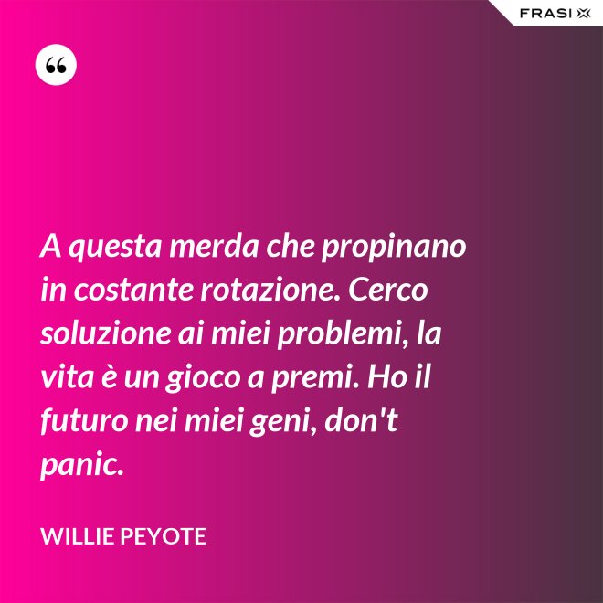 A questa merda che propinano in costante rotazione. Cerco soluzione ai miei problemi, la vita è un gioco a premi. Ho il futuro nei miei geni, don't panic. - Willie Peyote