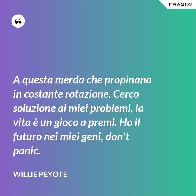 A questa merda che propinano in costante rotazione. Cerco soluzione ai miei problemi, la vita è un gioco a premi. Ho il futuro nei miei geni, don't panic. - Willie Peyote