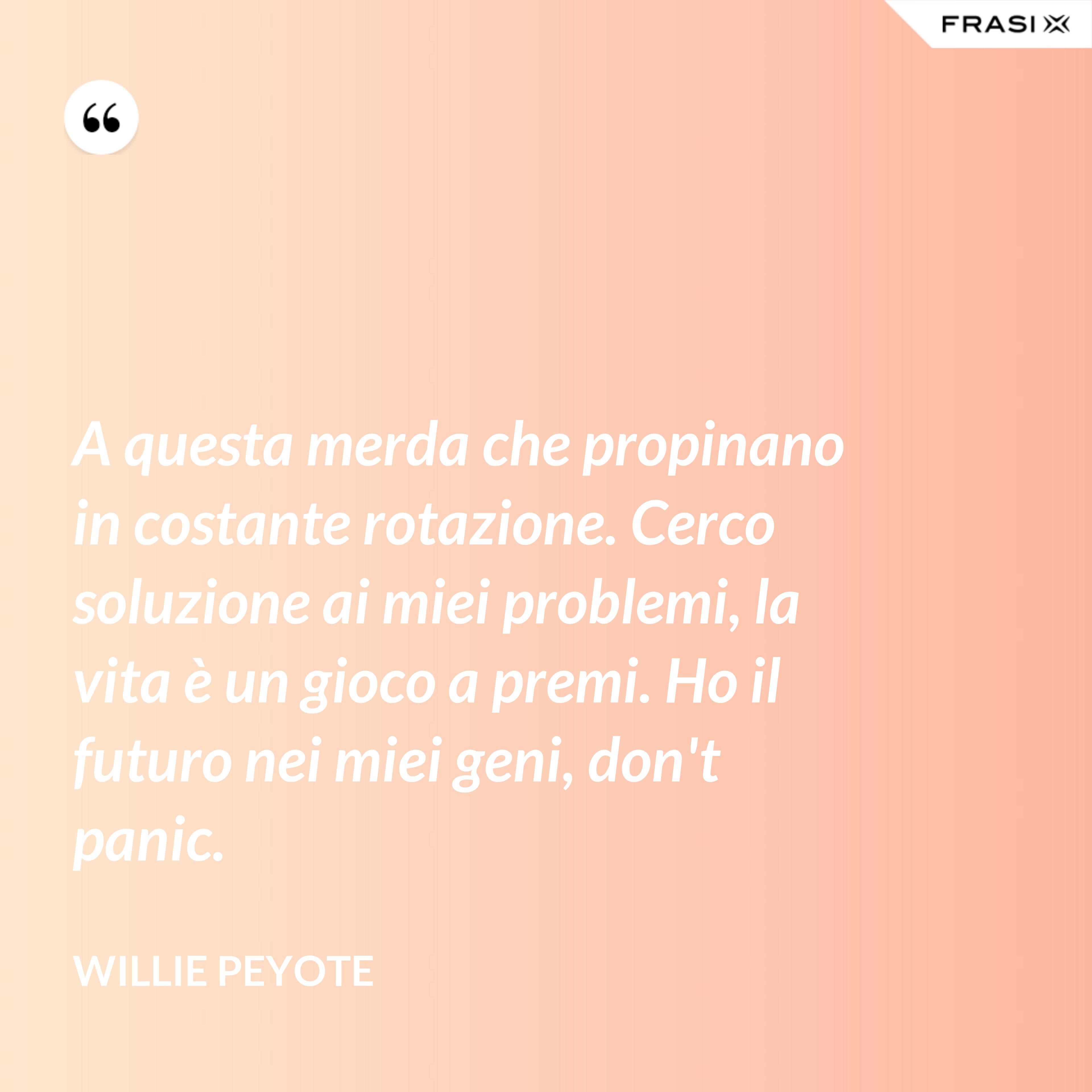 A questa merda che propinano in costante rotazione. Cerco soluzione ai miei problemi, la vita è un gioco a premi. Ho il futuro nei miei geni, don't panic. - Willie Peyote