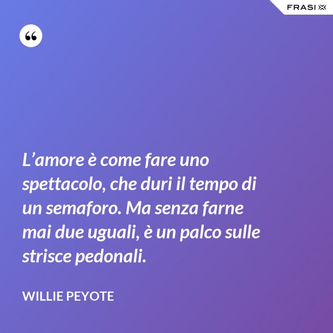 L’amore è come fare uno spettacolo, che duri il tempo di un semaforo. Ma senza farne mai due uguali, è un palco sulle strisce pedonali. - Willie Peyote