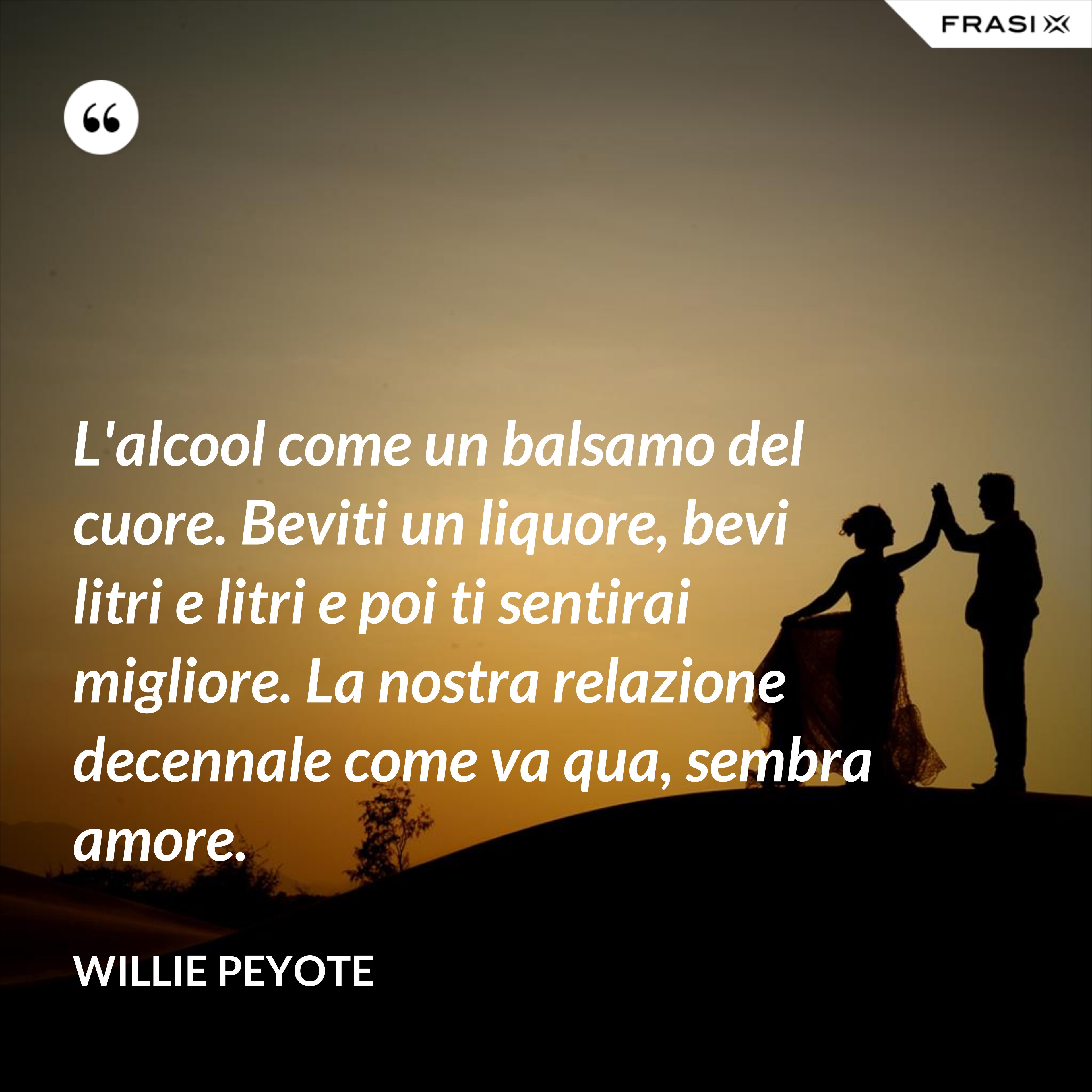 L'alcool come un balsamo del cuore. Beviti un liquore, bevi litri e litri e poi ti sentirai migliore. La nostra relazione decennale come va qua, sembra amore. - Willie Peyote