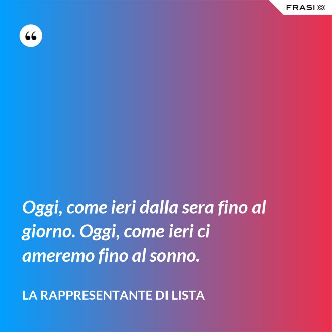Oggi, come ieri dalla sera fino al giorno. Oggi, come ieri ci ameremo fino al sonno. - La rappresentante di lista