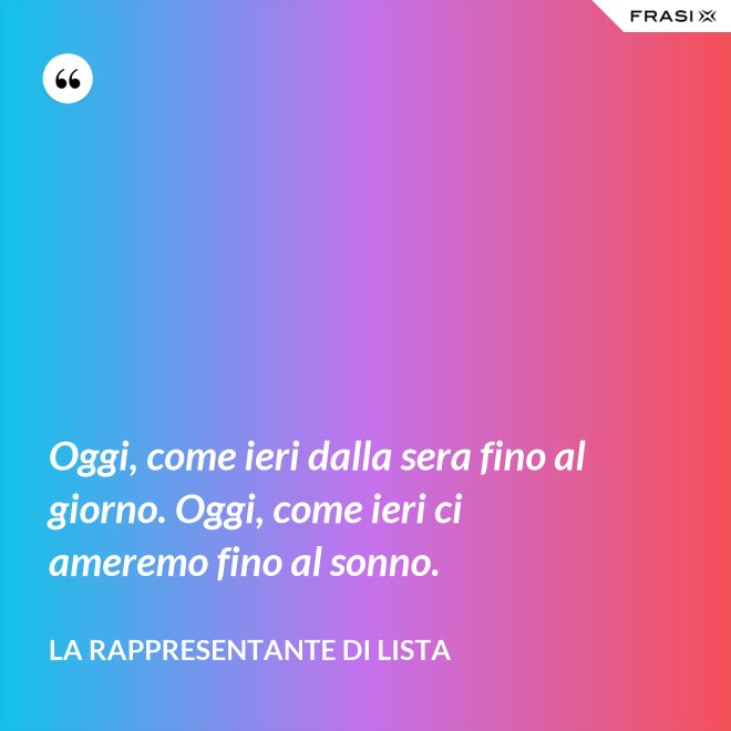 Oggi, come ieri dalla sera fino al giorno. Oggi, come ieri ci ameremo fino al sonno. - La rappresentante di lista