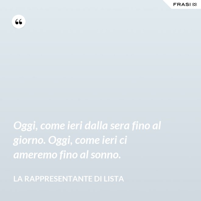 Oggi, come ieri dalla sera fino al giorno. Oggi, come ieri ci ameremo fino al sonno. - La rappresentante di lista