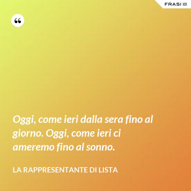 Oggi, come ieri dalla sera fino al giorno. Oggi, come ieri ci ameremo fino al sonno. - La rappresentante di lista