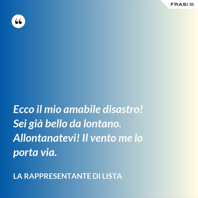 Ecco il mio amabile disastro! Sei già bello da lontano. Allontanatevi! Il vento me lo porta via. - La rappresentante di lista