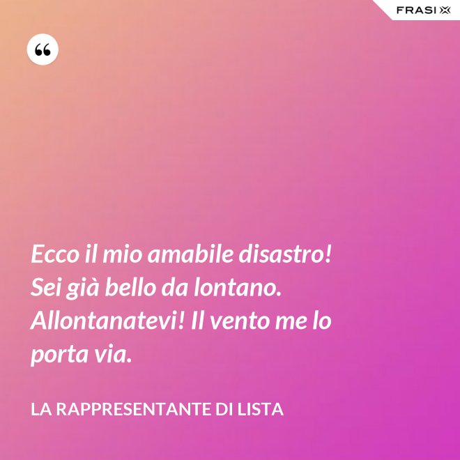 Ecco il mio amabile disastro! Sei già bello da lontano. Allontanatevi! Il vento me lo porta via. - La rappresentante di lista