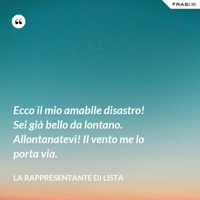 Ecco il mio amabile disastro! Sei già bello da lontano. Allontanatevi! Il vento me lo porta via. - La rappresentante di lista