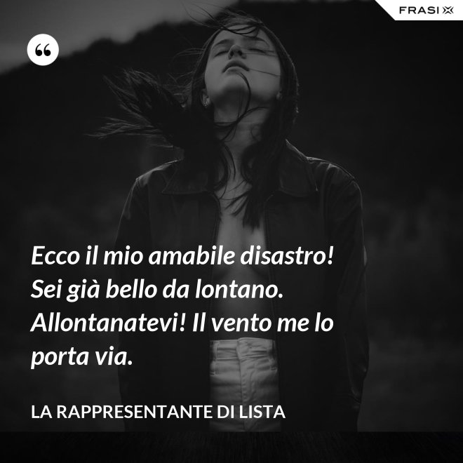 Ecco il mio amabile disastro! Sei già bello da lontano. Allontanatevi! Il vento me lo porta via. - La rappresentante di lista