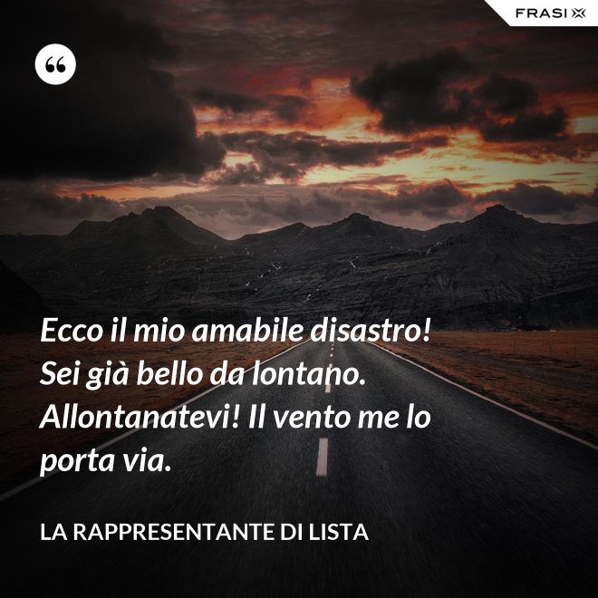 Ecco il mio amabile disastro! Sei già bello da lontano. Allontanatevi! Il vento me lo porta via. - La rappresentante di lista