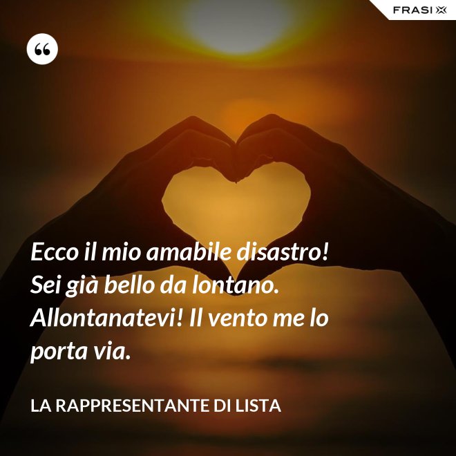 Ecco il mio amabile disastro! Sei già bello da lontano. Allontanatevi! Il vento me lo porta via. - La rappresentante di lista