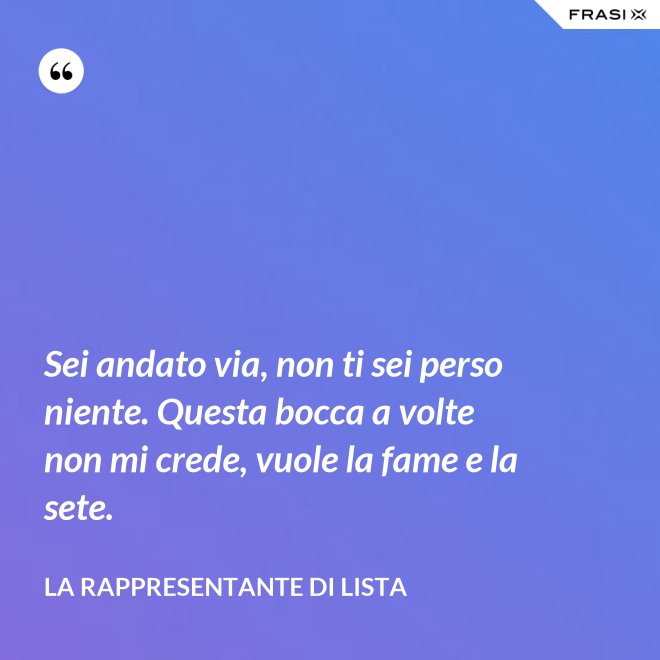 Sei andato via, non ti sei perso niente. Questa bocca a volte non mi crede, vuole la fame e la sete. - La rappresentante di lista