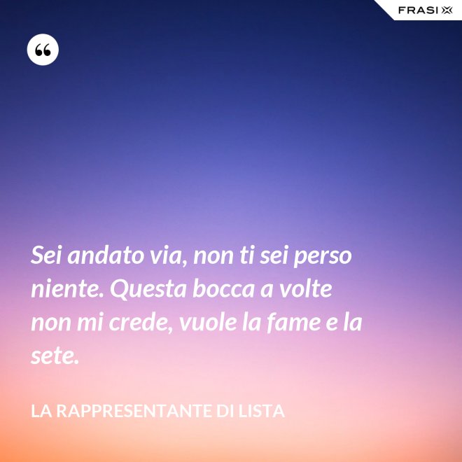 Sei andato via, non ti sei perso niente. Questa bocca a volte non mi crede, vuole la fame e la sete. - La rappresentante di lista
