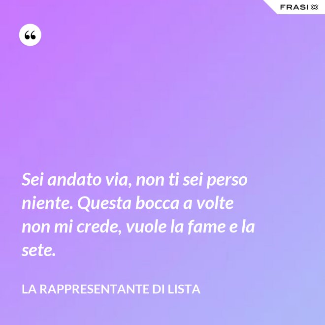 Sei andato via, non ti sei perso niente. Questa bocca a volte non mi crede, vuole la fame e la sete. - La rappresentante di lista