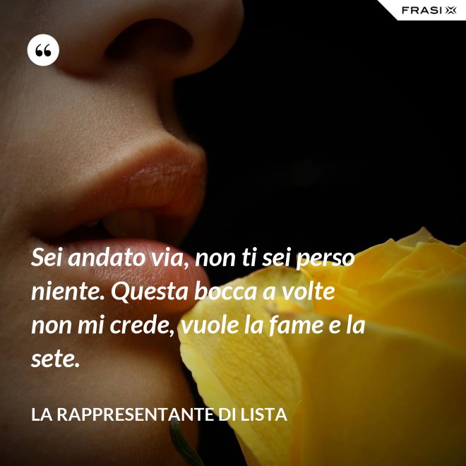 Sei andato via, non ti sei perso niente. Questa bocca a volte non mi crede, vuole la fame e la sete. - La rappresentante di lista
