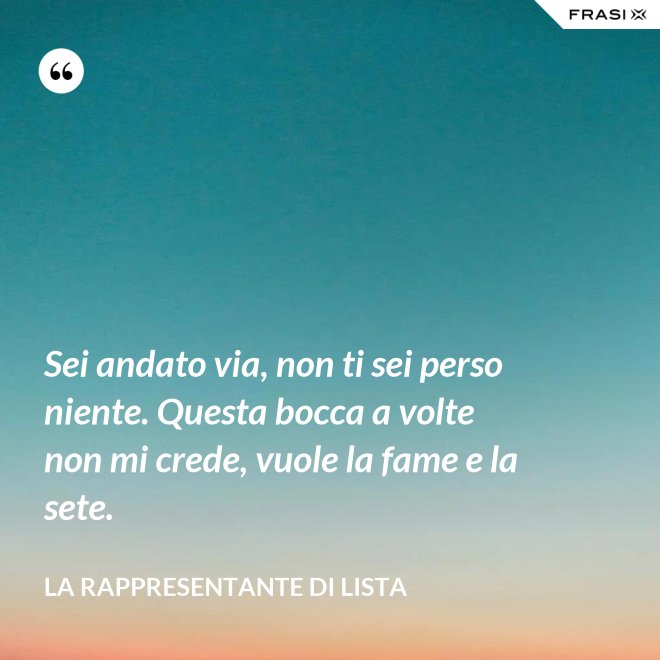 Sei andato via, non ti sei perso niente. Questa bocca a volte non mi crede, vuole la fame e la sete. - La rappresentante di lista