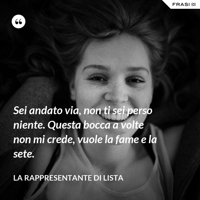 Sei andato via, non ti sei perso niente. Questa bocca a volte non mi crede, vuole la fame e la sete. - La rappresentante di lista