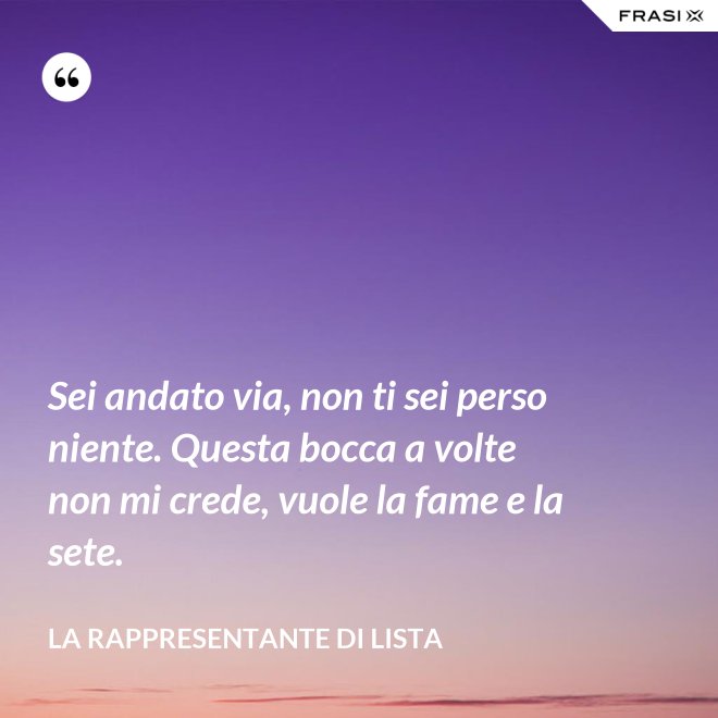 Sei andato via, non ti sei perso niente. Questa bocca a volte non mi crede, vuole la fame e la sete. - La rappresentante di lista