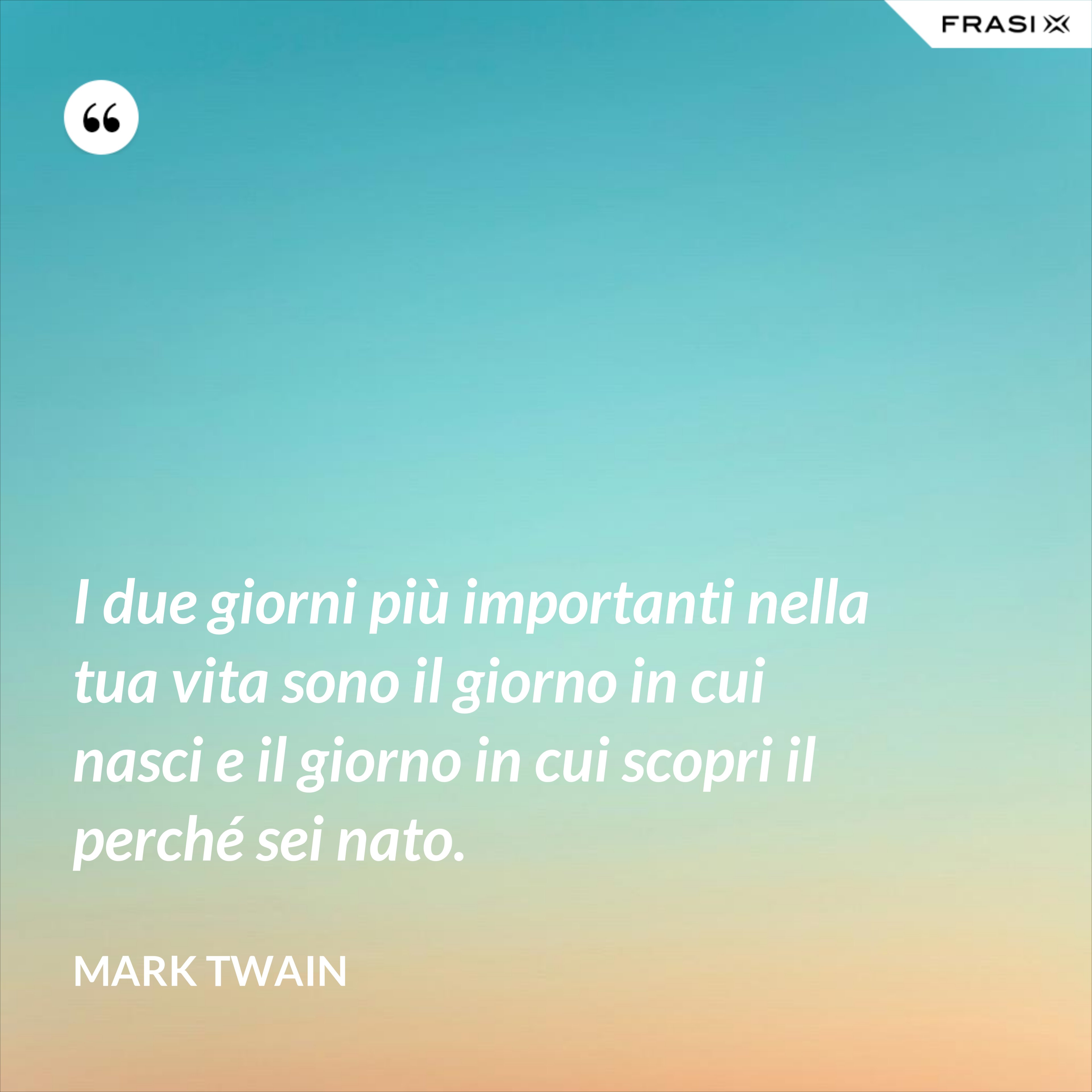 I due giorni più importanti nella tua vita sono il giorno in cui nasci e il giorno in cui scopri il perché sei nato. - Mark Twain