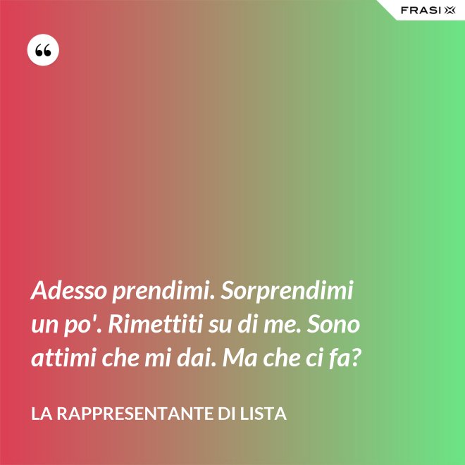 Adesso prendimi. Sorprendimi un po'. Rimettiti su di me. Sono attimi che mi dai. Ma che ci fa? - La rappresentante di lista