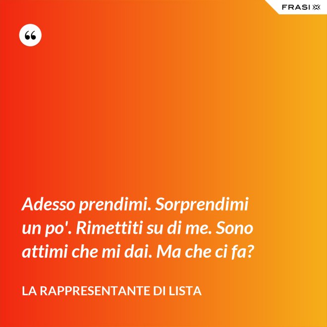 Adesso prendimi. Sorprendimi un po'. Rimettiti su di me. Sono attimi che mi dai. Ma che ci fa? - La rappresentante di lista