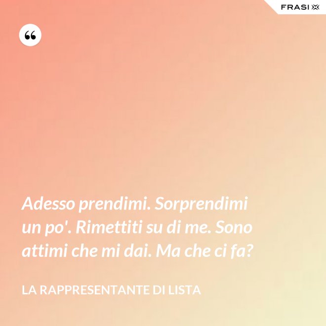 Adesso prendimi. Sorprendimi un po'. Rimettiti su di me. Sono attimi che mi dai. Ma che ci fa? - La rappresentante di lista