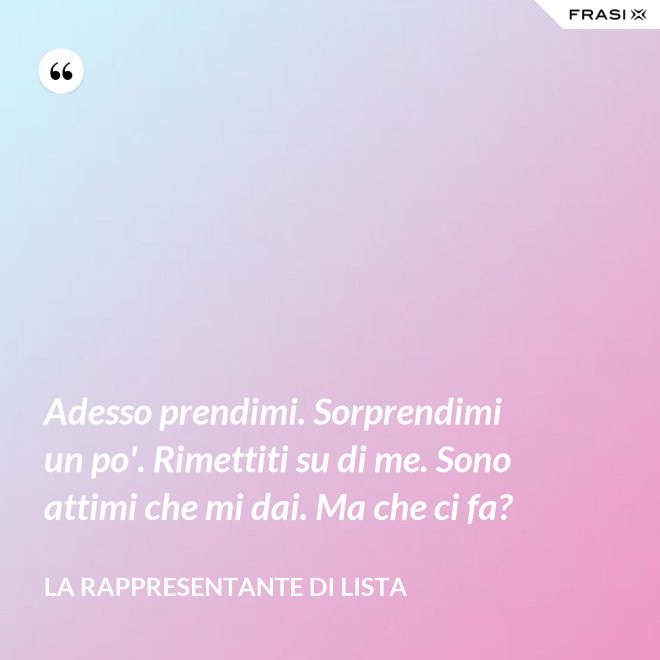 Adesso prendimi. Sorprendimi un po'. Rimettiti su di me. Sono attimi che mi dai. Ma che ci fa? - La rappresentante di lista
