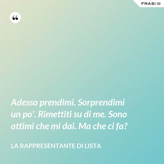 Adesso prendimi. Sorprendimi un po'. Rimettiti su di me. Sono attimi che mi dai. Ma che ci fa? - La rappresentante di lista
